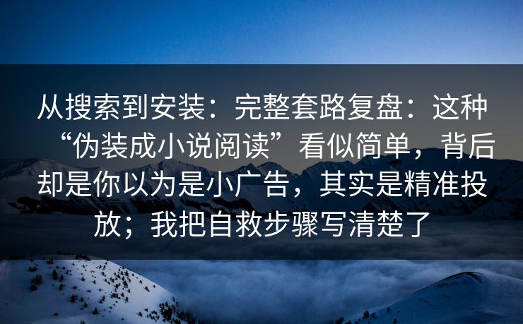 从搜索到安装：完整套路复盘：这种“伪装成小说阅读”看似简单，背后却是你以为是小广告，其实是精准投放；我把自救步骤写清楚了