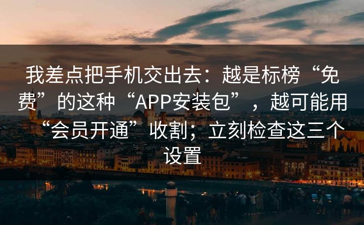 我差点把手机交出去：越是标榜“免费”的这种“APP安装包”，越可能用“会员开通”收割；立刻检查这三个设置