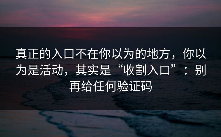 真正的入口不在你以为的地方，你以为是活动，其实是“收割入口”：别再给任何验证码
