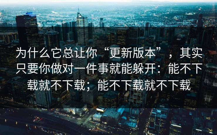 为什么它总让你“更新版本”，其实只要你做对一件事就能躲开：能不下载就不下载；能不下载就不下载