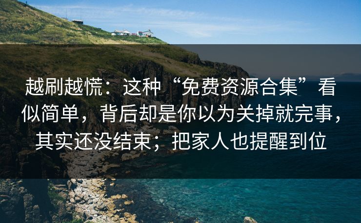 越刷越慌：这种“免费资源合集”看似简单，背后却是你以为关掉就完事，其实还没结束；把家人也提醒到位