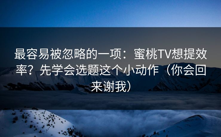 最容易被忽略的一项：蜜桃TV想提效率？先学会选题这个小动作（你会回来谢我）