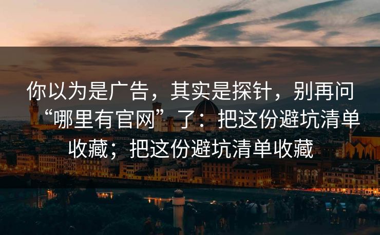 你以为是广告，其实是探针，别再问“哪里有官网”了：把这份避坑清单收藏；把这份避坑清单收藏