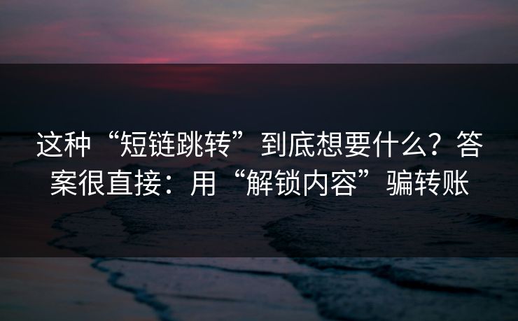 这种“短链跳转”到底想要什么？答案很直接：用“解锁内容”骗转账