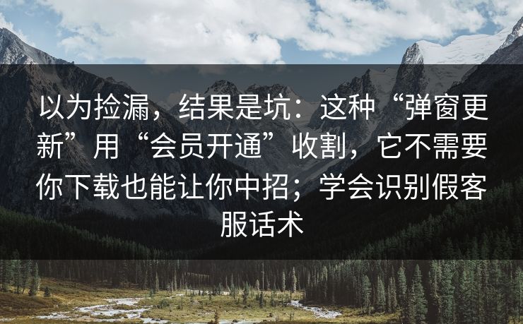 以为捡漏，结果是坑：这种“弹窗更新”用“会员开通”收割，它不需要你下载也能让你中招；学会识别假客服话术