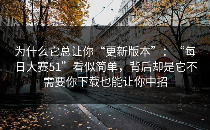 为什么它总让你“更新版本”：“每日大赛51”看似简单，背后却是它不需要你下载也能让你中招