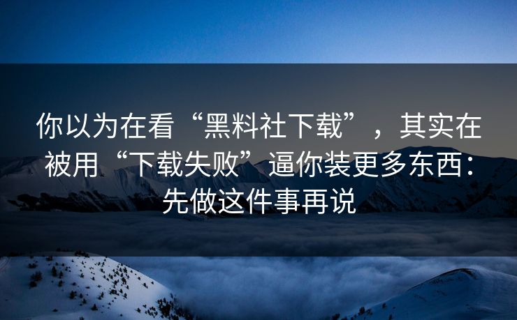 你以为在看“黑料社下载”，其实在被用“下载失败”逼你装更多东西：先做这件事再说