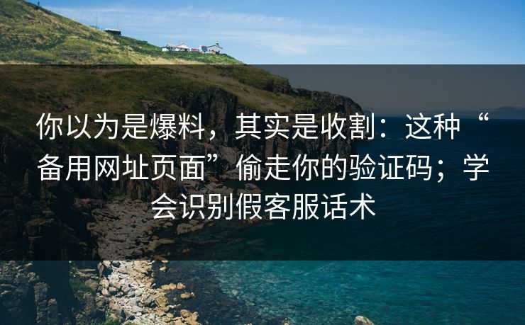 你以为是爆料，其实是收割：这种“备用网址页面”偷走你的验证码；学会识别假客服话术