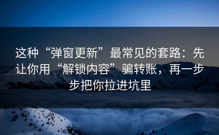 这种“弹窗更新”最常见的套路：先让你用“解锁内容”骗转账，再一步步把你拉进坑里