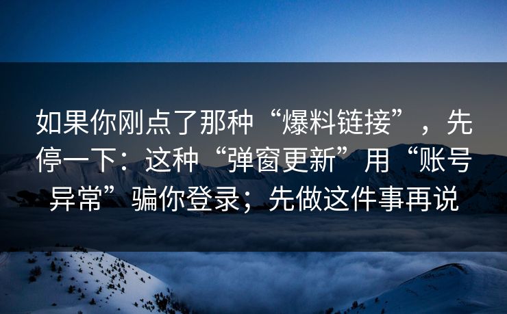 如果你刚点了那种“爆料链接”，先停一下：这种“弹窗更新”用“账号异常”骗你登录；先做这件事再说