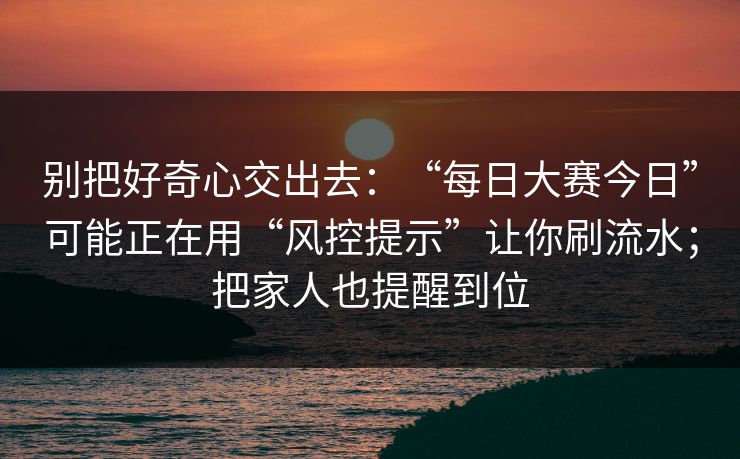 别把好奇心交出去:“每日大赛今日”可能正在用“风控提示”让你刷流水;把家人也提醒到位 别把好奇心交出去:“每日大赛今日”可能正在用“风控提示”让你刷流水;把家人也提醒到位