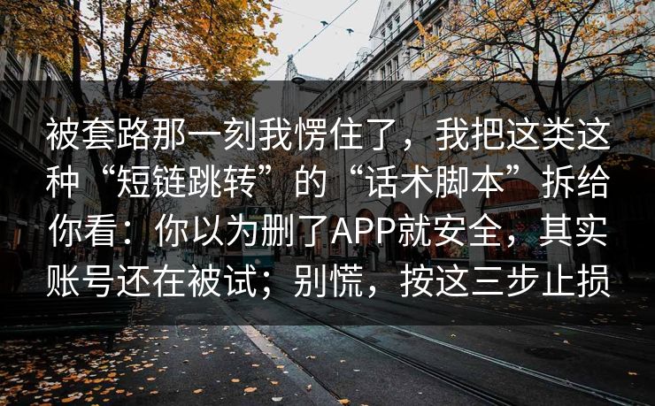被套路那一刻我愣住了,我把这类这种“短链跳转”的“话术脚本”拆给你看:你以为删了APP就安全,其实账号还在被试;别慌,按这三步止损 被套路那一刻我愣住了,我把这类这种“短链跳转”的“话术脚本”拆给你看:你以为删了APP就安全,其实账号还在被试;别慌,按这三步止损