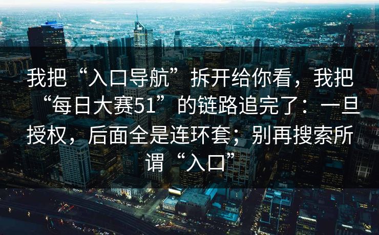 我把“入口导航”拆开给你看，我把“每日大赛51”的链路追完了：一旦授权，后面全是连环套；别再搜索所谓“入口”