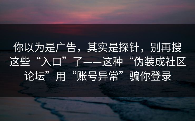 你以为是广告，其实是探针，别再搜这些“入口”了——这种“伪装成社区论坛”用“账号异常”骗你登录