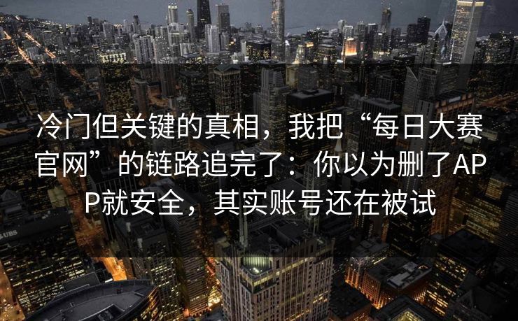 冷门但关键的真相，我把“每日大赛官网”的链路追完了：你以为删了APP就安全，其实账号还在被试