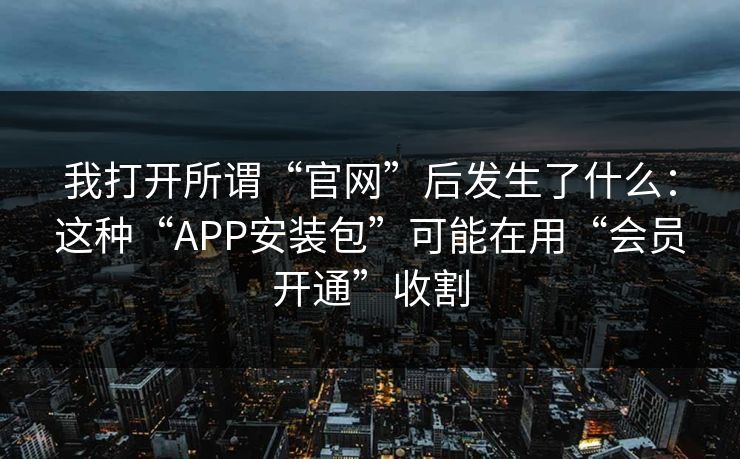 我打开所谓“官网”后发生了什么：这种“APP安装包”可能在用“会员开通”收割