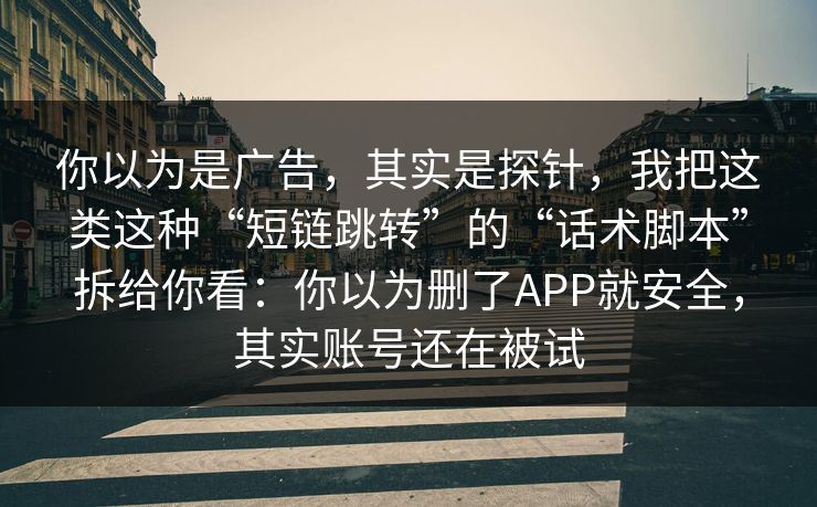 你以为是广告，其实是探针，我把这类这种“短链跳转”的“话术脚本”拆给你看：你以为删了APP就安全，其实账号还在被试