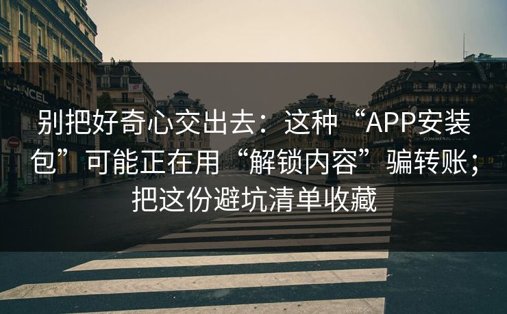 别把好奇心交出去：这种“APP安装包”可能正在用“解锁内容”骗转账；把这份避坑清单收藏