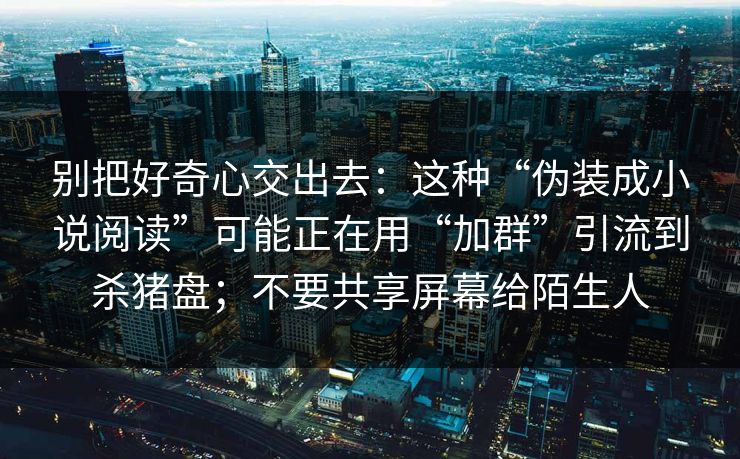 别把好奇心交出去：这种“伪装成小说阅读”可能正在用“加群”引流到杀猪盘；不要共享屏幕给陌生人