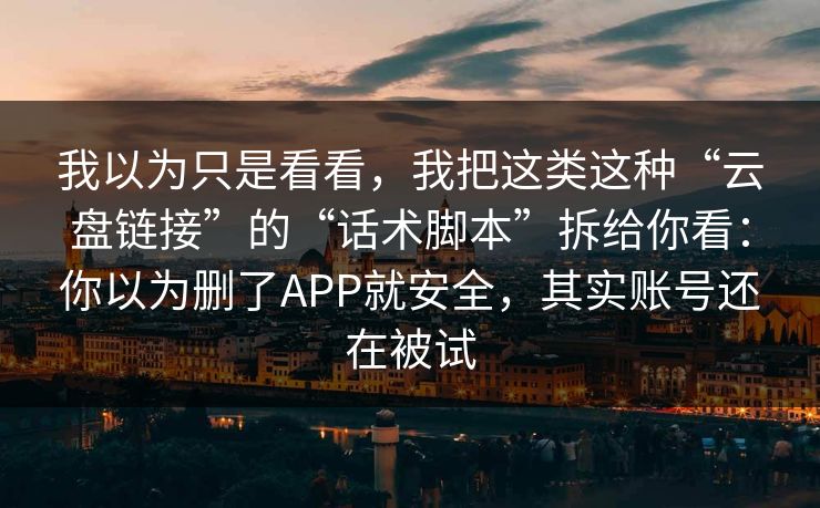 我以为只是看看，我把这类这种“云盘链接”的“话术脚本”拆给你看：你以为删了APP就安全，其实账号还在被试
