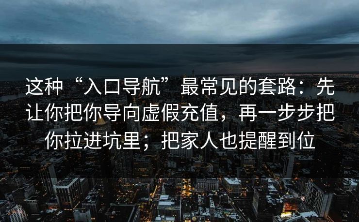 这种“入口导航”最常见的套路:先让你把你导向虚假充值,再一步步把你拉进坑里;把家人也提醒到位 这种“入口导航”最常见的套路:先让你把你导向虚假充值,再一步步把你拉进坑里;把家人也提醒到位