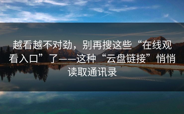 越看越不对劲，别再搜这些“在线观看入口”了——这种“云盘链接”悄悄读取通讯录