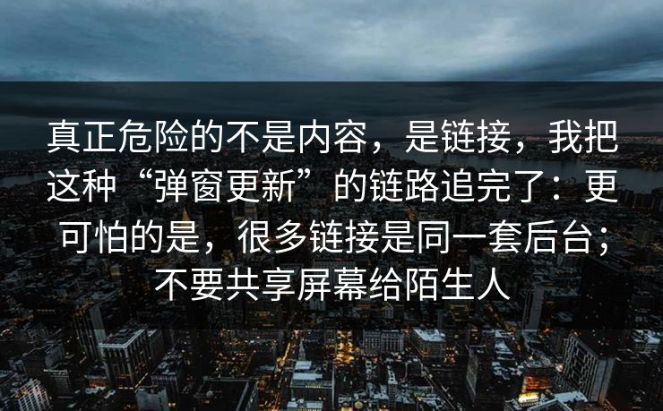 真正危险的不是内容，是链接，我把这种“弹窗更新”的链路追完了：更可怕的是，很多链接是同一套后台；不要共享屏幕给陌生人