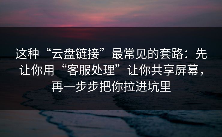 这种“云盘链接”最常见的套路：先让你用“客服处理”让你共享屏幕，再一步步把你拉进坑里