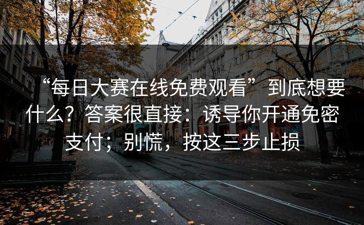 “每日大赛在线免费观看”到底想要什么？答案很直接：诱导你开通免密支付；别慌，按这三步止损