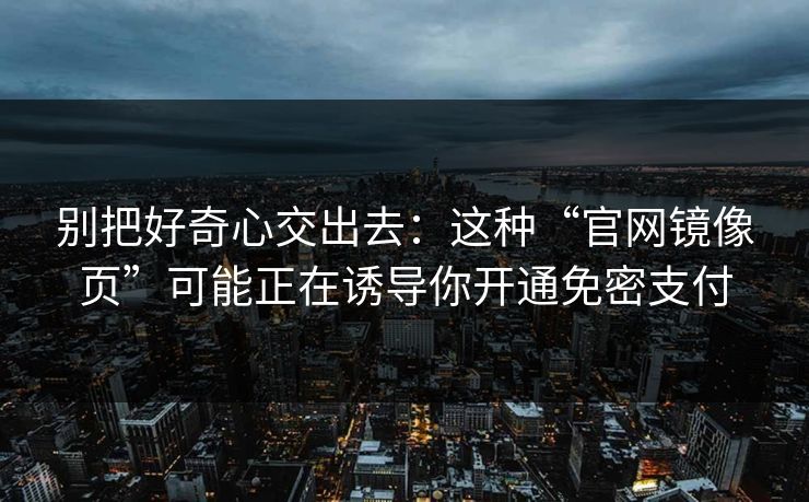 别把好奇心交出去:这种“官网镜像页”可能正在诱导你开通免密支付 别把好奇心交出去:这种“官网镜像页”可能正在诱导你开通免密支付