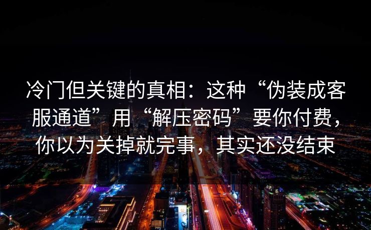 冷门但关键的真相:这种“伪装成客服通道”用“解压密码”要你付费,你以为关掉就完事,其实还没结束 冷门但关键的真相:这种“伪装成客服通道”用“解压密码”要你付费,你以为关掉就完事,其实还没结束