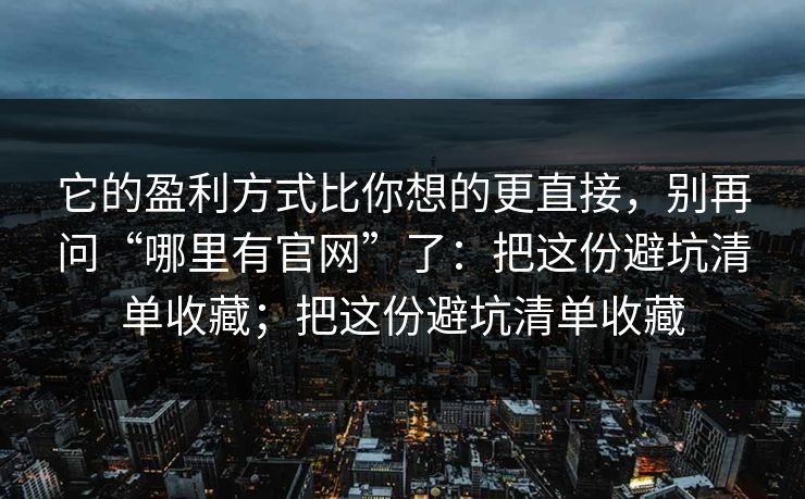 它的盈利方式比你想的更直接,别再问“哪里有官网”了:把这份避坑清单收藏;把这份避坑清单收藏 它的盈利方式比你想的更直接,别再问“哪里有官网”了:把这份避坑清单收藏;把这份避坑清单收藏
