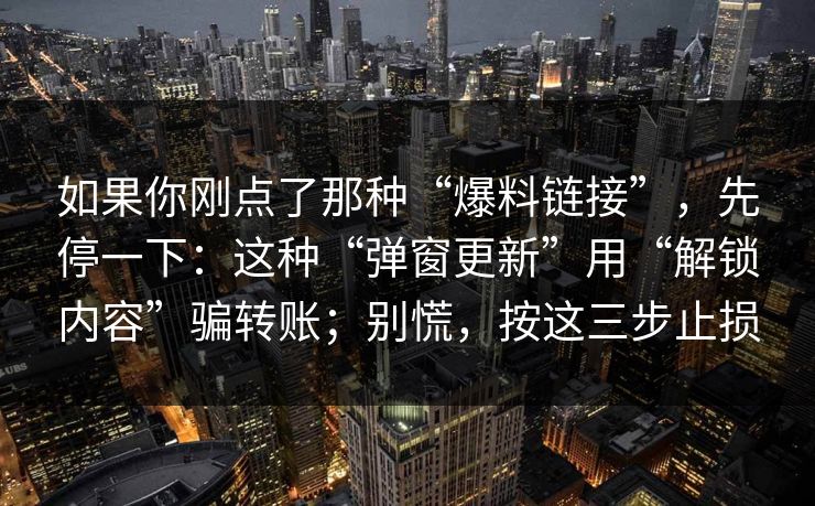 如果你刚点了那种“爆料链接”,先停一下:这种“弹窗更新”用“解锁内容”骗转账;别慌,按这三步止损 如果你刚点了那种“爆料链接”,先停一下:这种“弹窗更新”用“解锁内容”骗转账;别慌,按这三步止损