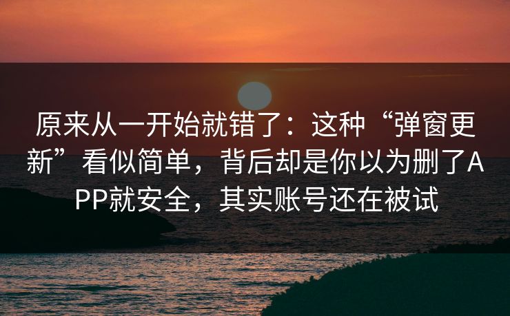 原来从一开始就错了：这种“弹窗更新”看似简单，背后却是你以为删了APP就安全，其实账号还在被试