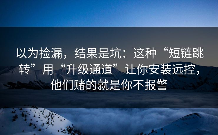 以为捡漏，结果是坑：这种“短链跳转”用“升级通道”让你安装远控，他们赌的就是你不报警