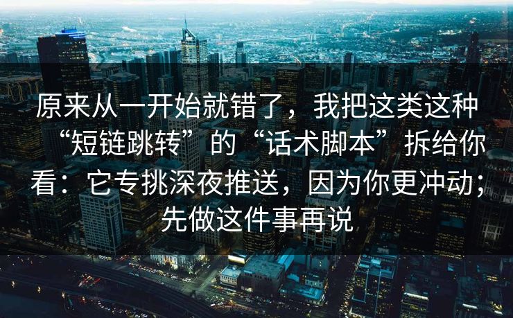 原来从一开始就错了，我把这类这种“短链跳转”的“话术脚本”拆给你看：它专挑深夜推送，因为你更冲动；先做这件事再说