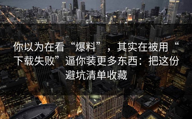 你以为在看“爆料”，其实在被用“下载失败”逼你装更多东西：把这份避坑清单收藏