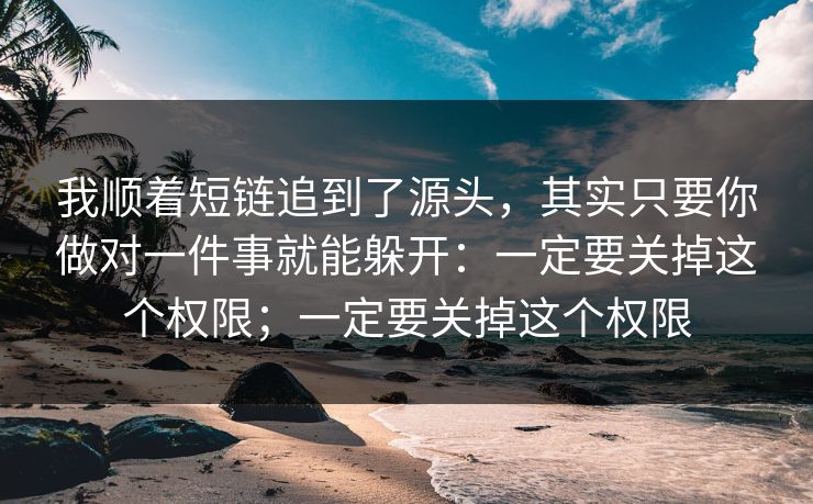 我顺着短链追到了源头，其实只要你做对一件事就能躲开：一定要关掉这个权限；一定要关掉这个权限