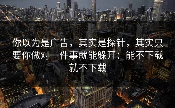 你以为是广告，其实是探针，其实只要你做对一件事就能躲开：能不下载就不下载