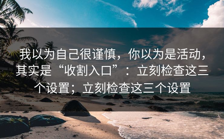 我以为自己很谨慎，你以为是活动，其实是“收割入口”：立刻检查这三个设置；立刻检查这三个设置