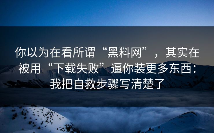 你以为在看所谓“黑料网”，其实在被用“下载失败”逼你装更多东西：我把自救步骤写清楚了