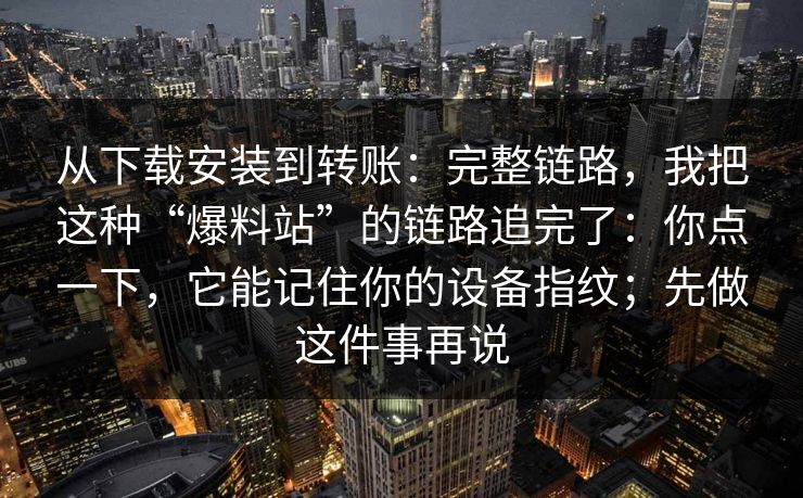 从下载安装到转账：完整链路，我把这种“爆料站”的链路追完了：你点一下，它能记住你的设备指纹；先做这件事再说