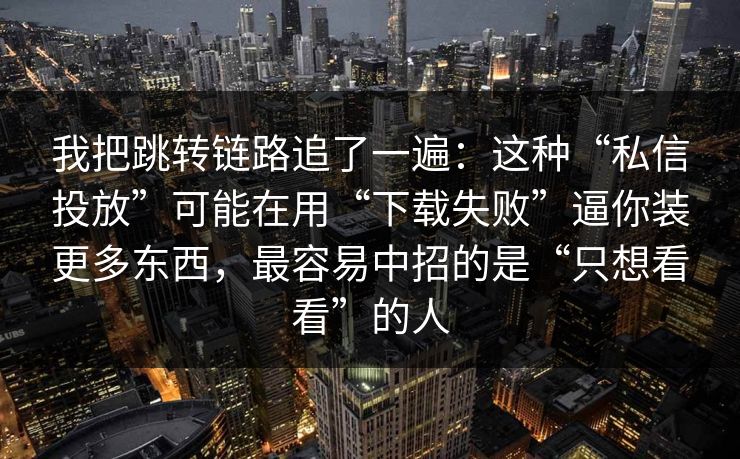 我把跳转链路追了一遍：这种“私信投放”可能在用“下载失败”逼你装更多东西，最容易中招的是“只想看看”的人