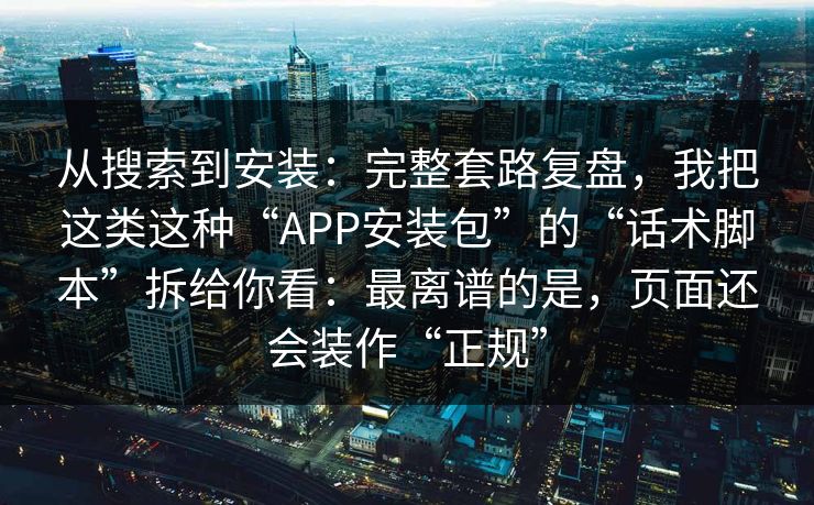从搜索到安装：完整套路复盘，我把这类这种“APP安装包”的“话术脚本”拆给你看：最离谱的是，页面还会装作“正规”