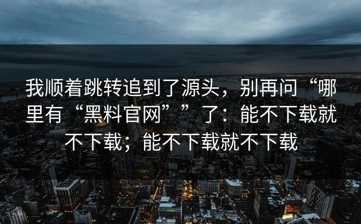 我顺着跳转追到了源头，别再问“哪里有“黑料官网””了：能不下载就不下载；能不下载就不下载