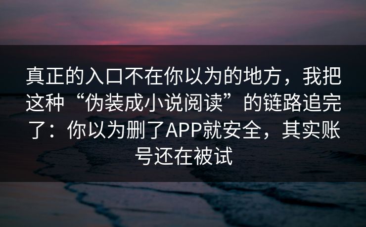 真正的入口不在你以为的地方，我把这种“伪装成小说阅读”的链路追完了：你以为删了APP就安全，其实账号还在被试