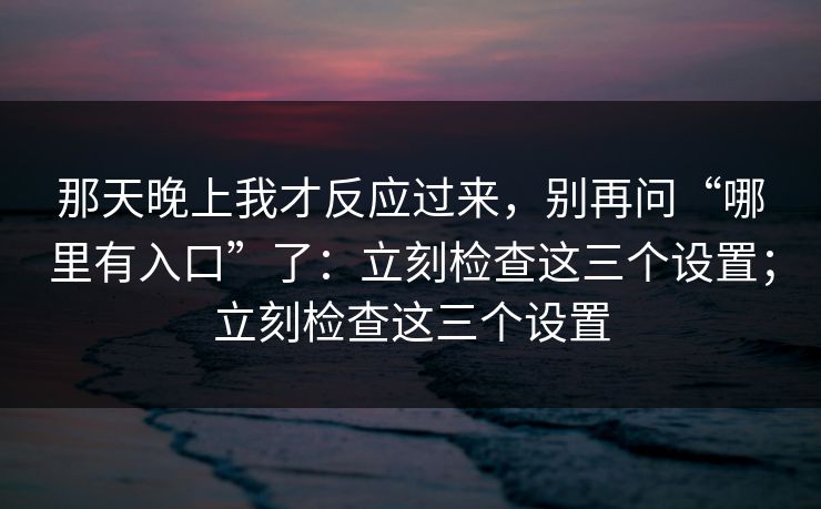 那天晚上我才反应过来，别再问“哪里有入口”了：立刻检查这三个设置；立刻检查这三个设置