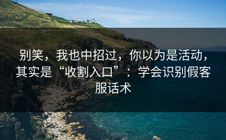 别笑，我也中招过，你以为是活动，其实是“收割入口”：学会识别假客服话术