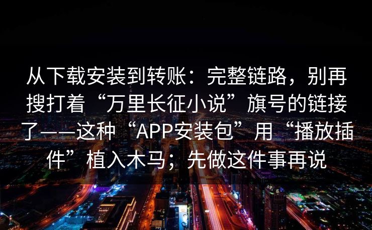 从下载安装到转账：完整链路，别再搜打着“万里长征小说”旗号的链接了——这种“APP安装包”用“播放插件”植入木马；先做这件事再说