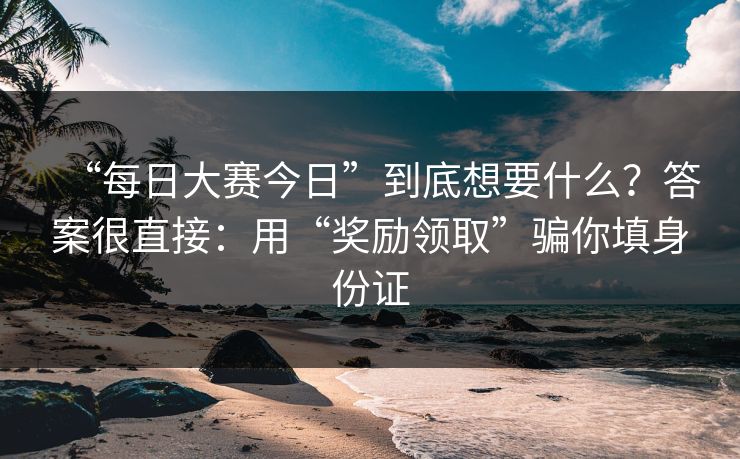 “每日大赛今日”到底想要什么？答案很直接：用“奖励领取”骗你填身份证